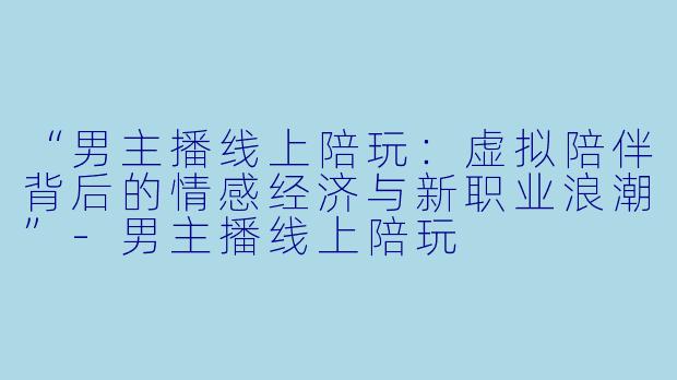 “男主播线上陪玩：虚拟陪伴背后的情感经济与新职业浪潮”-男主播线上陪玩