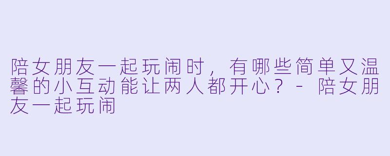 陪女朋友一起玩闹时，有哪些简单又温馨的小互动能让两人都开心？-陪女朋友一起玩闹