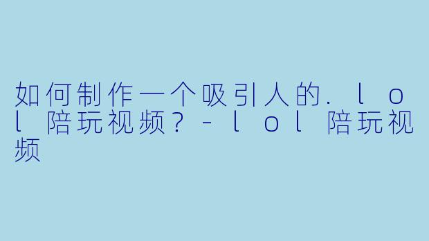 如何制作一个吸引人的.lol陪玩视频？-lol陪玩视频
