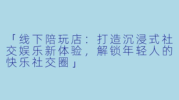 「线下陪玩店：打造沉浸式社交娱乐新体验，解锁年轻人的快乐社交圈」