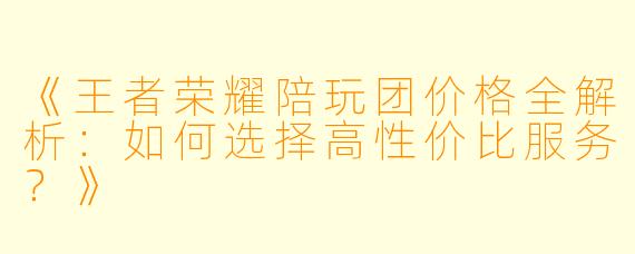 《王者荣耀陪玩团价格全解析：如何选择高性价比服务？》