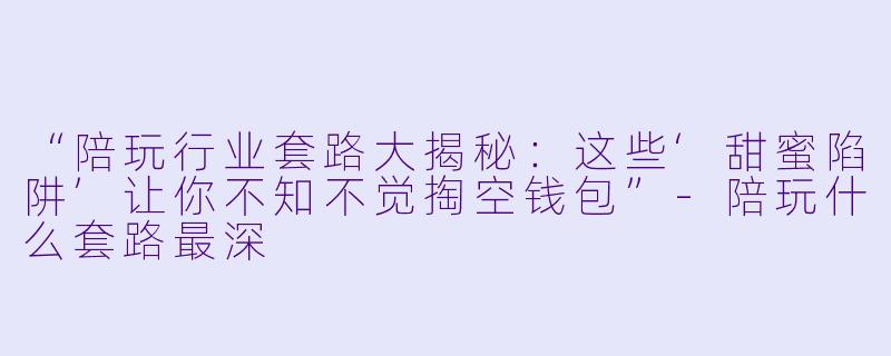 “陪玩行业套路大揭秘：这些‘甜蜜陷阱’让你不知不觉掏空钱包”-陪玩什么套路最深
