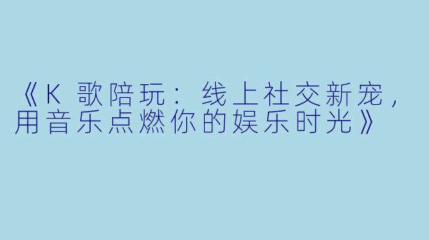 《K歌陪玩：线上社交新宠，用音乐点燃你的娱乐时光》