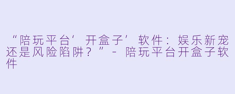 “陪玩平台‘开盒子’软件：娱乐新宠还是风险陷阱？”-陪玩平台开盒子软件