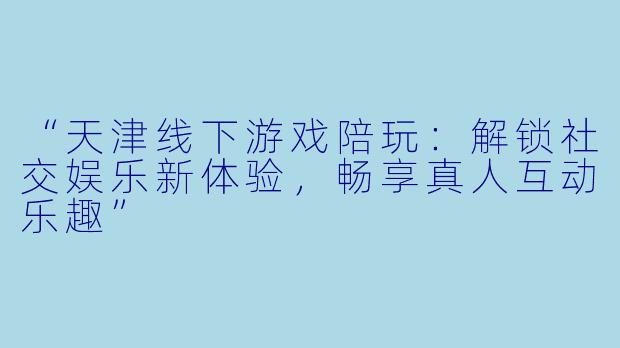 “天津线下游戏陪玩：解锁社交娱乐新体验，畅享真人互动乐趣”