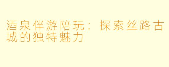 酒泉伴游陪玩：探索丝路古城的独特魅力