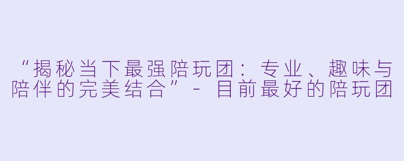 “揭秘当下最强陪玩团：专业、趣味与陪伴的完美结合”-目前最好的陪玩团