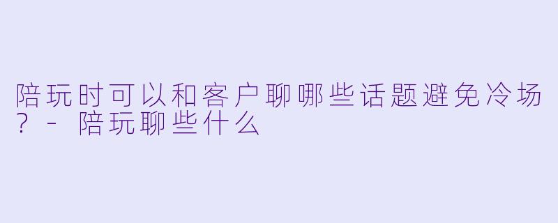 陪玩时可以和客户聊哪些话题避免冷场？-陪玩聊些什么