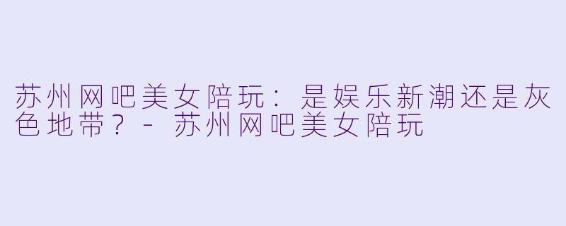 苏州网吧美女陪玩：是娱乐新潮还是灰色地带？-苏州网吧美女陪玩