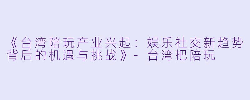《台湾陪玩产业兴起：娱乐社交新趋势背后的机遇与挑战》-台湾把陪玩