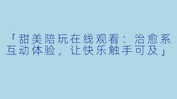 「甜美陪玩在线观看：治愈系互动体验，让快乐触手可及」