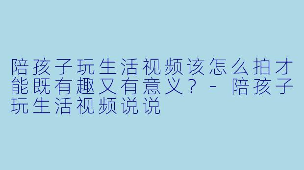 陪孩子玩生活视频该怎么拍才能既有趣又有意义？-陪孩子玩生活视频说说