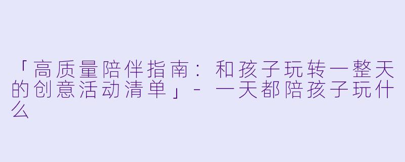 「高质量陪伴指南：和孩子玩转一整天的创意活动清单」-一天都陪孩子玩什么