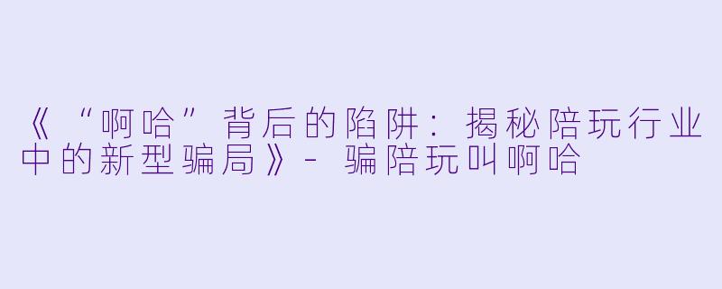 《“啊哈”背后的陷阱：揭秘陪玩行业中的新型骗局》-骗陪玩叫啊哈