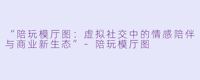 “陪玩模厅图：虚拟社交中的情感陪伴与商业新生态”-陪玩模厅图