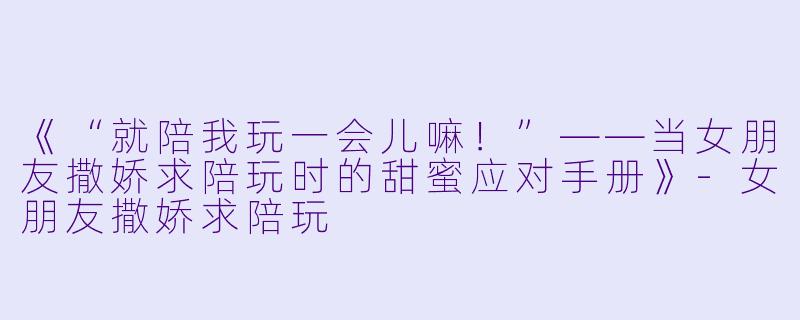 《“就陪我玩一会儿嘛！”——当女朋友撒娇求陪玩时的甜蜜应对手册》-女朋友撒娇求陪玩
