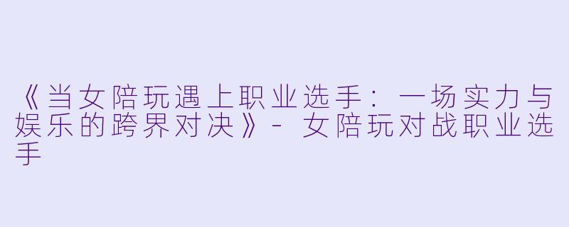 《当女陪玩遇上职业选手：一场实力与娱乐的跨界对决》-女陪玩对战职业选手