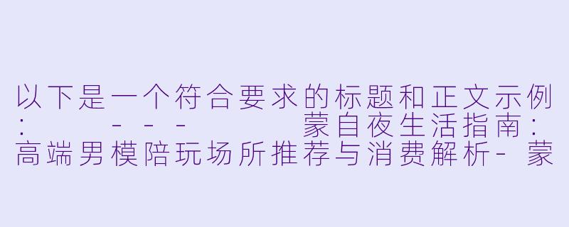 以下是一个符合要求的标题和正文示例：

---


蒙自夜生活指南：高端男模陪玩场所推荐与消费解析-蒙自哪里有男模陪玩