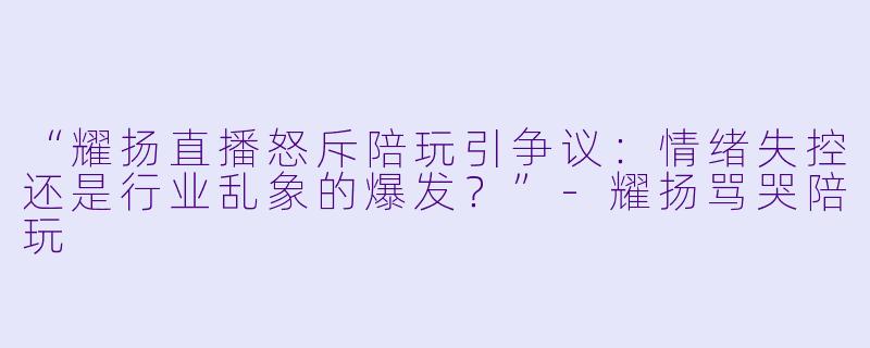 “耀扬直播怒斥陪玩引争议：情绪失控还是行业乱象的爆发？”-耀扬骂哭陪玩