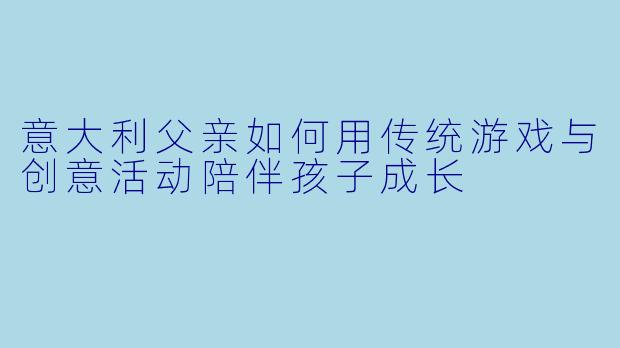 意大利父亲如何用传统游戏与创意活动陪伴孩子成长