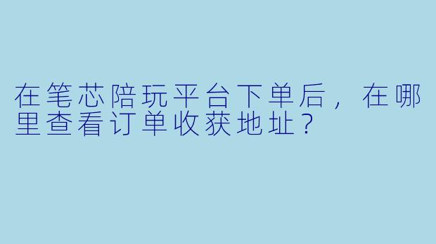 在笔芯陪玩平台下单后，在哪里查看订单收获地址？