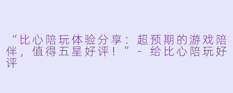 “比心陪玩体验分享：超预期的游戏陪伴，值得五星好评！”-给比心陪玩好评