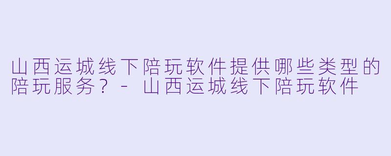 山西运城线下陪玩软件提供哪些类型的陪玩服务？-山西运城线下陪玩软件