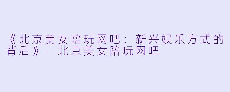 《北京美女陪玩网吧：新兴娱乐方式的背后》-北京美女陪玩网吧