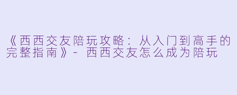 《西西交友陪玩攻略：从入门到高手的完整指南》-西西交友怎么成为陪玩