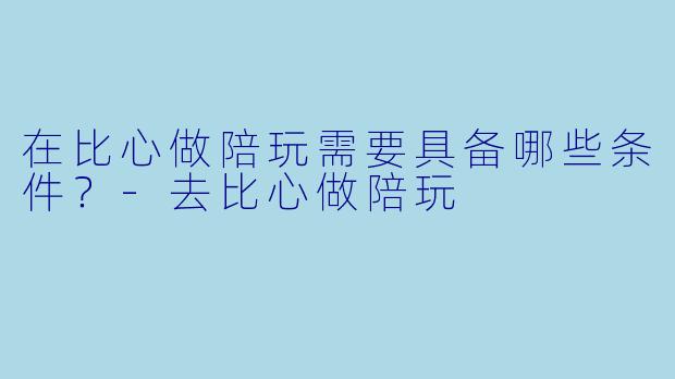 在比心做陪玩需要具备哪些条件？-去比心做陪玩