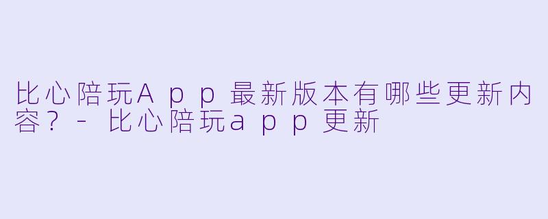 比心陪玩App最新版本有哪些更新内容？-比心陪玩app更新