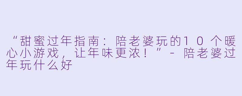 “甜蜜过年指南：陪老婆玩的10个暖心小游戏，让年味更浓！”-陪老婆过年玩什么好