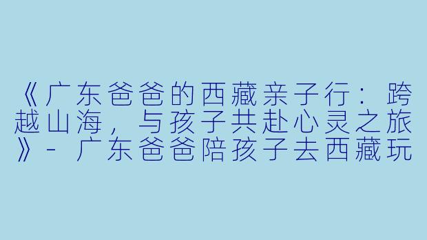 《广东爸爸的西藏亲子行：跨越山海，与孩子共赴心灵之旅》-广东爸爸陪孩子去西藏玩