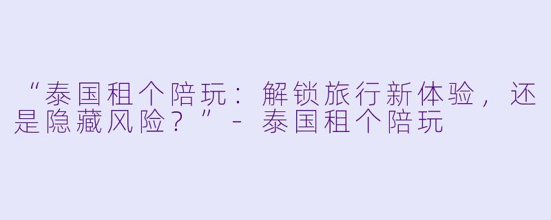 “泰国租个陪玩：解锁旅行新体验，还是隐藏风险？”-泰国租个陪玩