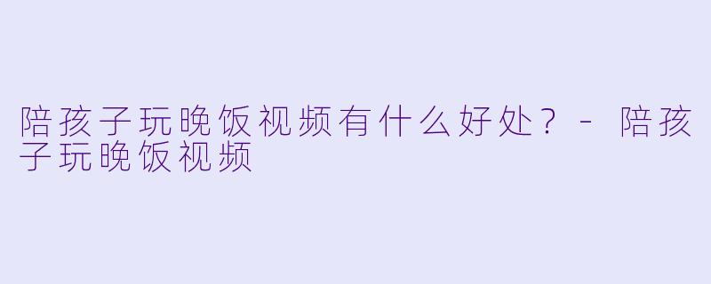 陪孩子玩晚饭视频有什么好处？-陪孩子玩晚饭视频