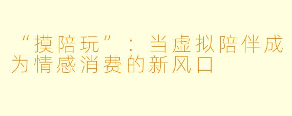 “摸陪玩”：当虚拟陪伴成为情感消费的新风口