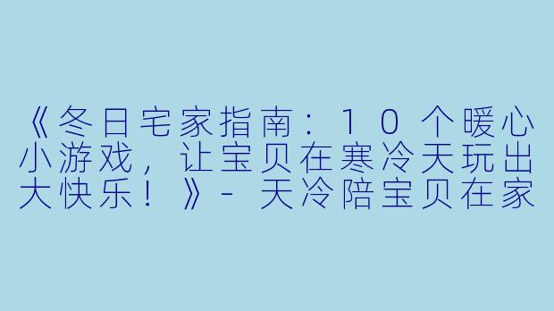 《冬日宅家指南：10个暖心小游戏，让宝贝在寒冷天玩出大快乐！》-天冷陪宝贝在家玩的说说