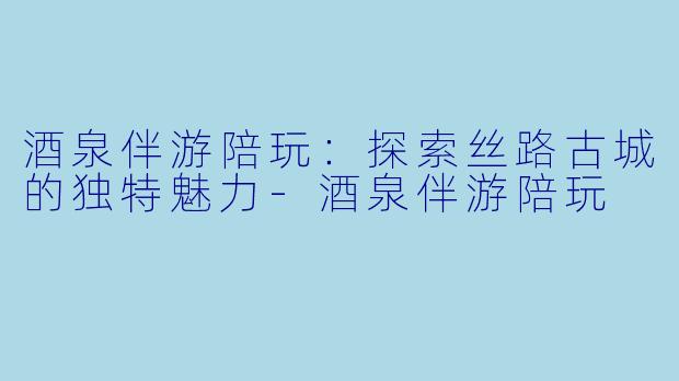 酒泉伴游陪玩：探索丝路古城的独特魅力-酒泉伴游陪玩
