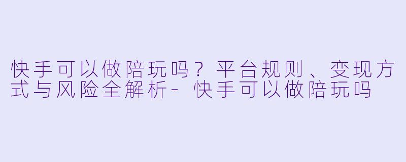 快手可以做陪玩吗？平台规则、变现方式与风险全解析-快手可以做陪玩吗