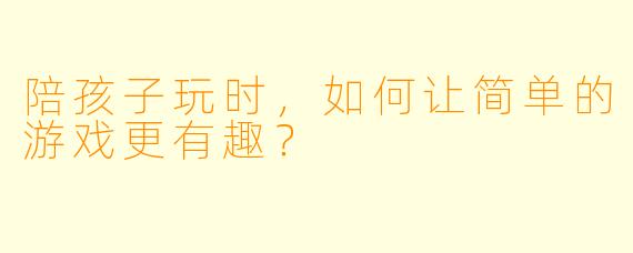 陪孩子玩时，如何让简单的游戏更有趣？
