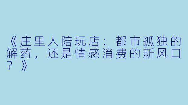 《庄里人陪玩店：都市孤独的解药，还是情感消费的新风口？》