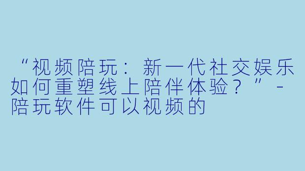 “视频陪玩：新一代社交娱乐如何重塑线上陪伴体验？”-陪玩软件可以视频的