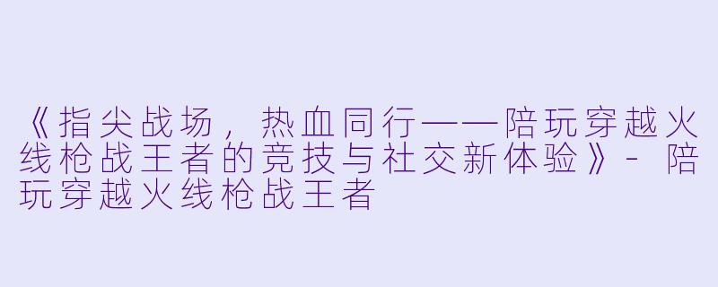 《指尖战场，热血同行——陪玩穿越火线枪战王者的竞技与社交新体验》-陪玩穿越火线枪战王者