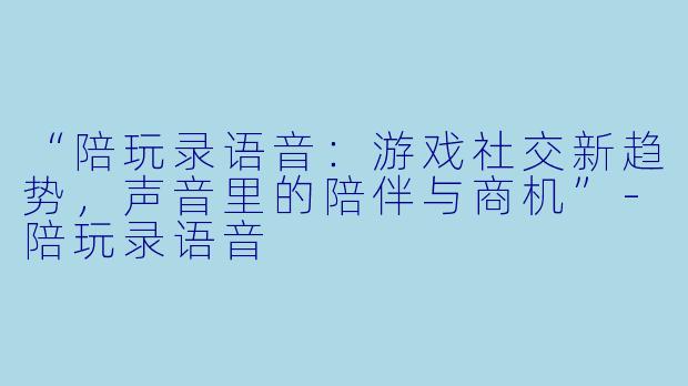 “陪玩录语音：游戏社交新趋势，声音里的陪伴与商机”-陪玩录语音