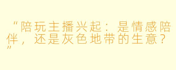 “陪玩主播兴起：是情感陪伴，还是灰色地带的生意？”