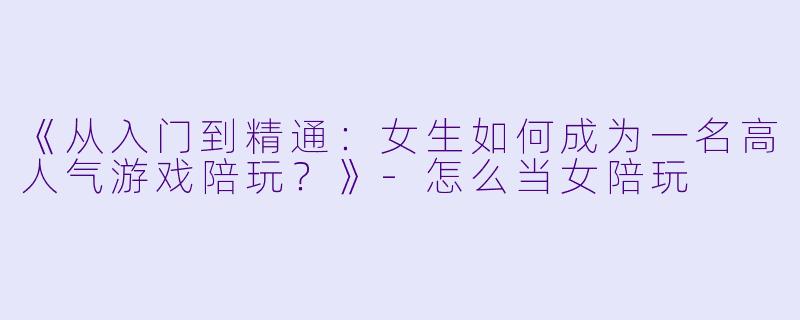《从入门到精通：女生如何成为一名高人气游戏陪玩？》-怎么当女陪玩