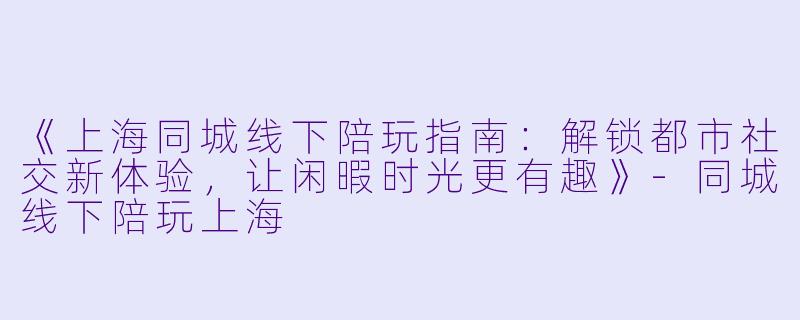 《上海同城线下陪玩指南：解锁都市社交新体验，让闲暇时光更有趣》-同城线下陪玩上海