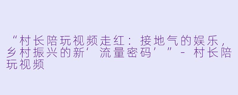 “村长陪玩视频走红：接地气的娱乐，乡村振兴的新‘流量密码’”-村长陪玩视频