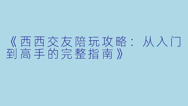 《西西交友陪玩攻略：从入门到高手的完整指南》