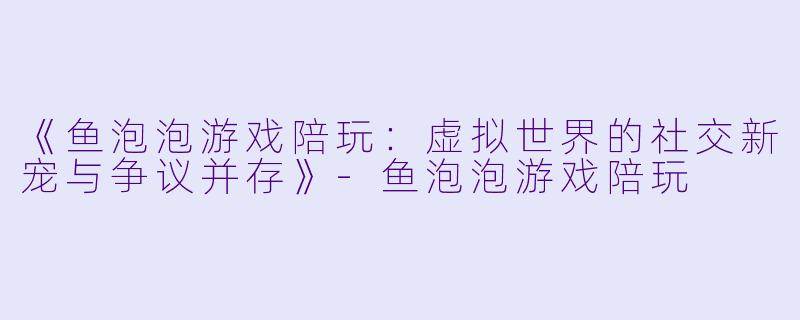 《鱼泡泡游戏陪玩：虚拟世界的社交新宠与争议并存》-鱼泡泡游戏陪玩